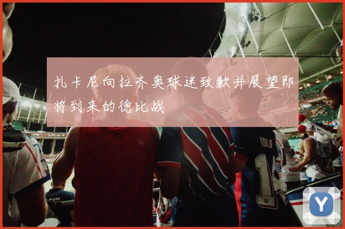 扎卡尼向拉齐奥球迷致歉并展望即将到来的德比战