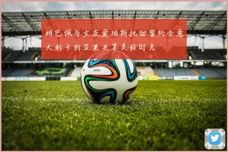 姆巴佩与女友爱珀斯托甜蜜约会意大利卡利亚里共享美好时光