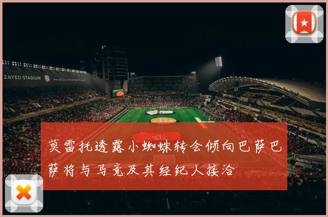 莫雷托透露小蜘蛛转会倾向巴萨巴萨将与马竞及其经纪人接洽