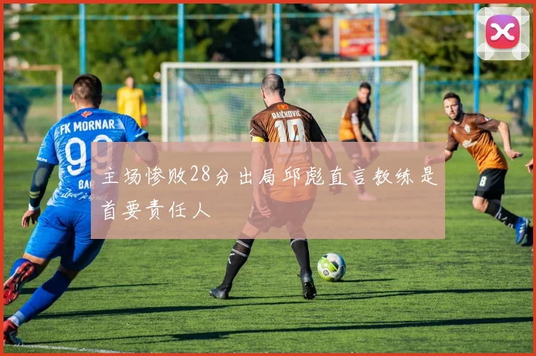 主场惨败28分出局邱彪直言教练是首要责任人