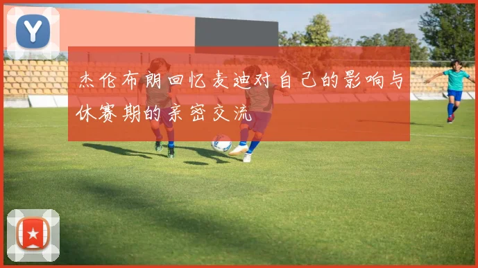 杰伦布朗回忆麦迪对自己的影响与休赛期的亲密交流