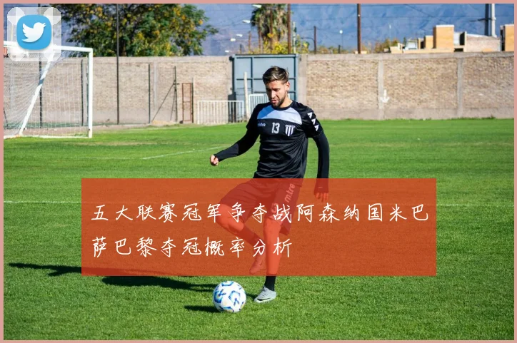 五大联赛冠军争夺战阿森纳国米巴萨巴黎夺冠概率分析
