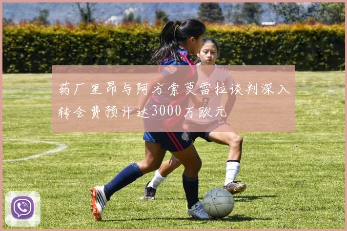 药厂里昂与阿方索莫雷拉谈判深入转会费预计达3000万欧元