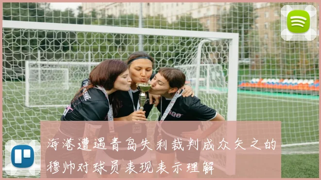 海港遭遇青岛失利裁判成众矢之的穆帅对球员表现表示理解