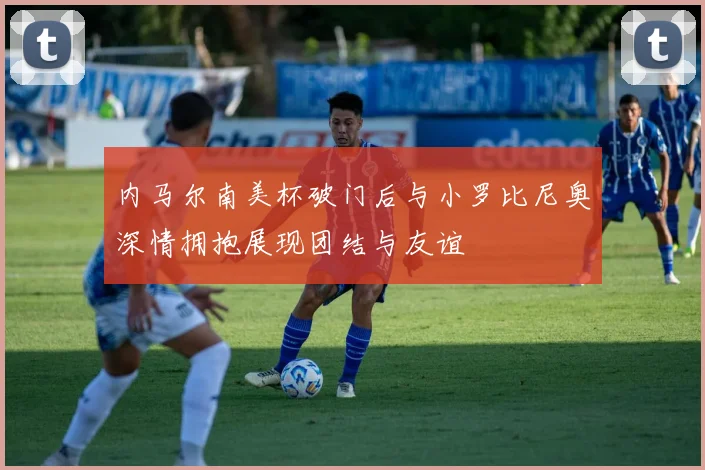 内马尔南美杯破门后与小罗比尼奥深情拥抱展现团结与友谊