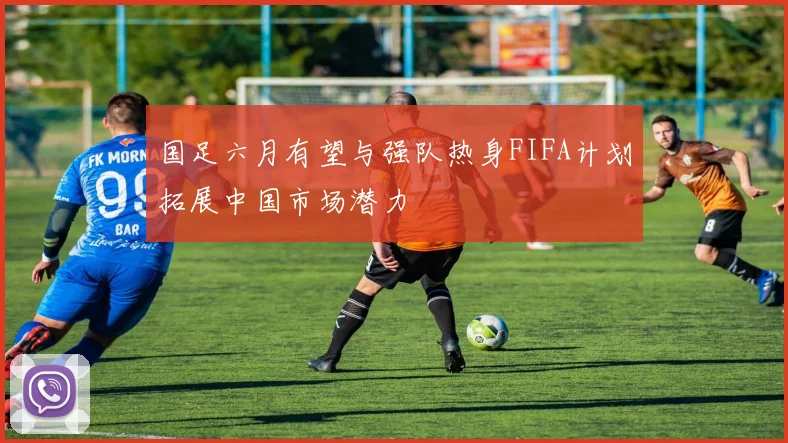 国足六月有望与强队热身FIFA计划拓展中国市场潜力