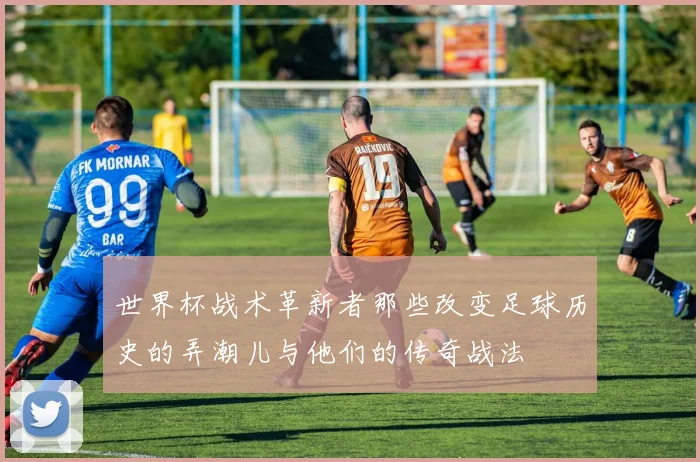 世界杯战术革新者那些改变足球历史的弄潮儿与他们的传奇战法