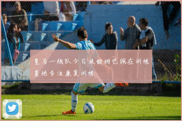 皇马一线队今日放假姆巴佩在训练基地专注康复训练