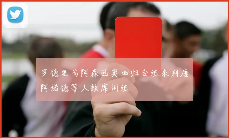 罗德里戈阿森西奥回归合练米利唐阿诺德等人缺席训练
