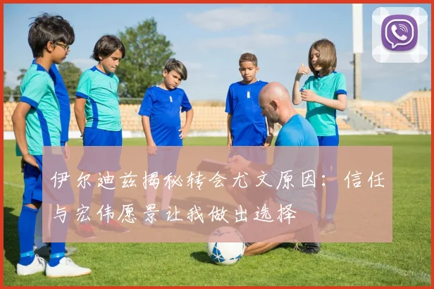 伊尔迪兹揭秘转会尤文原因：信任与宏伟愿景让我做出选择