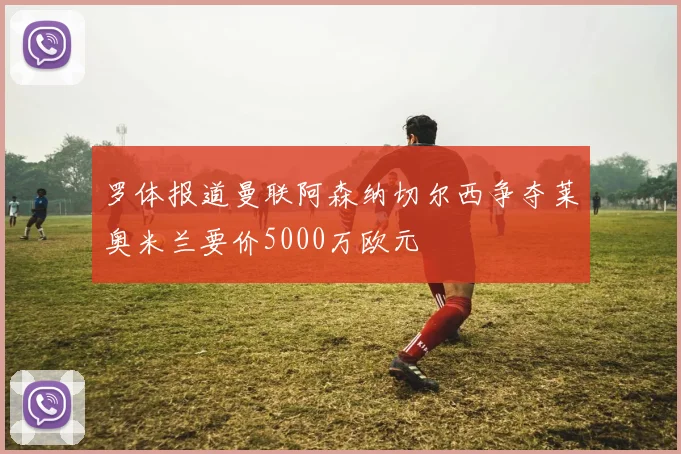罗体报道曼联阿森纳切尔西争夺莱奥米兰要价5000万欧元